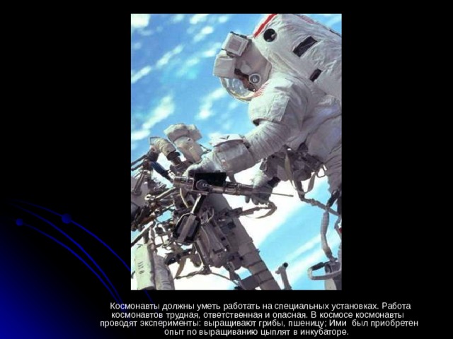 Космонавты должны уметь работать на специальных установках. Работа космонавтов трудная, ответственная и опасная. В космосе космонавты проводят эксперименты: выращивают грибы, пшеницу; Ими был приобретен опыт по выращиванию цыплят в инкубаторе.