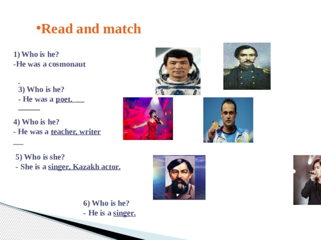 Read and match Who is he? -He was a cosmonaut  3) Who is he? - He was a poet.  4) Who is he? - He was a teacher, writer 5) Who is she? - She is a singer, Kazakh aсtor.  6) Who is he? - He is a singer.