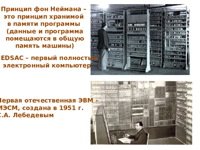 Принцип фон Неймана – это принцип хранимой в памяти программы (данные и программа помещаются в общую память машины) EDSAC – первый полностью  электронный компьютер Первая отечественная ЭВМ – МЭСМ, создана в 1951 г. С.А. Лебедевым