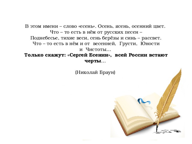 В этом имени – слово «есень». Осень, ясень, осенний цвет.   Что – то есть в нём от русских песен –   Поднебесье, тихие веси, сень берёзы и синь – рассвет.   Что – то есть в нём и от  весенней,  Грусти,  Юности и  Чистоты…   Только скажут: «Сергей Есенин»,  всей России встают черты …   (Николай Браун)