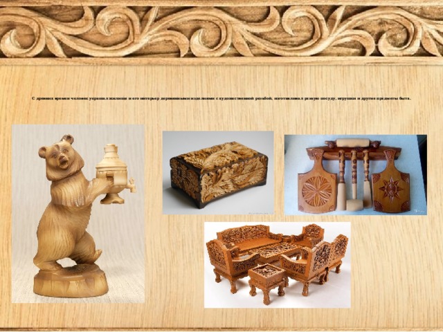 С древних времен человек украшал жилище и его интерьер деревянными изделиями с художественной резьбой, изготавливал резную посуду, игрушки и другие предметы быта.