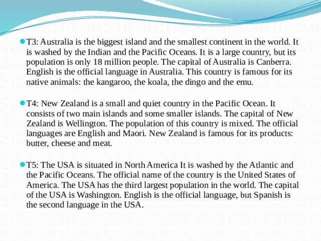 T3: Australia is the biggest island and the smallest continent in the world. It is washed by the Indian and the Pacific Oceans. It is a large country, but its population is only 18 million people. The capital of Australia is Canberra. English is the official language in Australia. This country is famous for its native animals: the kangaroo, the koala, the dingo and the emu.   T4: New Zealand is a small and quiet country in the Pacific Ocean. It consists of two main islands and some smaller islands. The capital of New Zealand is Wellington. The population of this country is mixed. The official languages are English and Maori. New Zealand is famous for its products: butter, cheese and meat.   T5: The USA is situated in North America It is washed by the Atlantic and the Pacific Oceans. The official name of the country is the United States of America. The USA has the third largest population in the world. The capital of the USA is Washington. English is the official language, but Spanish is the second language in the USA.