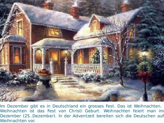 Im Dezember gibt es in Deutschland ein grosses Fest. Das ist Weihnachten. Weihnachten ist das Fest von Christi Geburt.  Weihnachten feiert man im Dezember (25..Dezember).  In der Adventzeit bereiten sich die Deutschen auf Weihnachten vor.