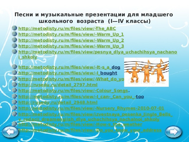 Песни и музыкальные презентации для младшего школьного возраста (I—IV классы)   http://metodisty.ru/m/files/view/-The_ABC  http :// metodisty . ru / m / files / view /- Warm _ Up _1 http :// metodisty . ru / m / files / view /- Warm _ Up _2 http :// metodisty . ru / m / files / view /- Warm _ Up _3 http://metodisty.ru/m/files/view/pesnya_dlya_uchachihsya_nachanoi_shkoly  http :// metodisty . ru / m / files / view /- It - s _ a _ dog  http :// metodisty . ru / m / files / view /- I _ bought  http://metodisty.ru/m/files/view/-What_do_you_do  http :// rusedu . ru / detail _2797. html http://metodisty.ru/m/files/view/-Colour_Songs . http :// metodisty . ru / m / files / view /- I _ can -_ Can _ you _- too  http://rusedu.ru/detail_2948.html  http://metodisty.ru/m/files/view/-Nursery_Rhymes-2010-07-01 http://metodisty.ru/m/files/view/izvestnaya_pesenka_Jingle_Bells_v_redacii_dreamenglish_dlya_uchachihsya_nachalnoi_shkoly http://metodisty.ru/m/files/view/-How-s_the_weather http://metodisty.ru/m/files/view/-Do_you_know_your_address