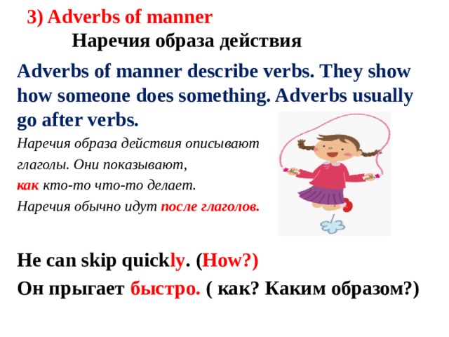 3) Adverbs of manner    Наречия образа действия Adverbs of manner describe verbs. They show how someone does something. Adverbs usually go after verbs. Наречия образа действия описывают глаголы. Они показывают, как кто-то что-то делает. Наречия обычно идут после глаголов. He can skip quick ly . ( How?) Он прыгает быстро. ( как? Каким образом?)