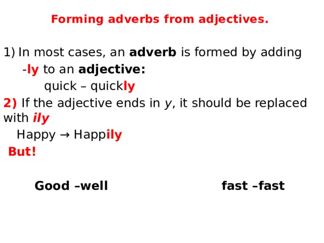 Forming adverbs from adjectives. In most cases, an  adverb  is formed by adding  - ly to an  adjective:     quick – quick ly  2) If the adjective ends in  y , it should be replaced with  ily    Happy → Happ ily  But!  Good –well fast –fast