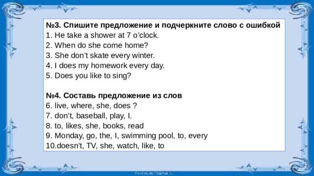 № 3. Спишите предложение и подчеркните слово с ошибкой He take a shower at 7 o’clock. When do she come home? She don’t skate every winter. I does my homework every day. Does you like to sing? № 4. Составь предложение из слов