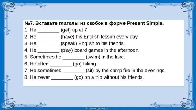 № 7. Вставьте глаголы из скобок в форме Present Simple. He ________ (get) up at 7. He ________ (have) his English lesson every day. Не ________ (speak) English to his friends. He ________ (play) board games in the afternoon. Sometimes he ________ (swim) in the lake. He often ________ (go) hiking. He sometimes ________ (sit) by the camp fire in the evenings. He never ________ (go) on a trip without his friends.  