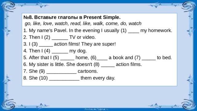 № 8. Вставьте глаголы в Present Simple.  go, like, love, watch, read, like, walk, come, do, watch My name's Pavel. In the evening I usually (1) ____ my homework. Then I (2) ______ TV or video. I (3) _____ action films! They are super! Then I (4) ______ my dog. After that I (5) _____ home, (6)____ a book and (7) _____ to bed. My sister is little. She doesn't (8) _____ action films. She (9) ___________ cartoons. She (10) ___________ them every day.  