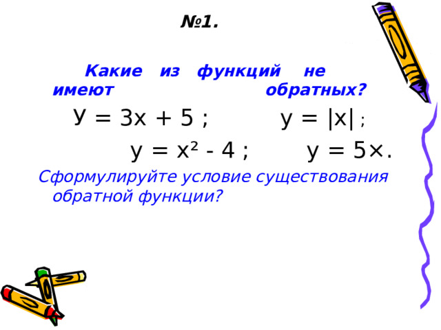 № 1.  Какие из функций не имеют обратных?  У = 3х + 5 ; у = | х | ;  у = х ² - 4 ; у = 5 × . Сформулируйте условие существования обратной функции?