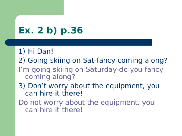 Ex. 2 b) p.36 1) Hi Dan! 2) Going skiing on Sat-fancy coming along? I’m going skiing on Saturday-do you fancy coming along? 3) Don’t worry about the equipment, you can hire it there! Do not worry about the equipment, you can hire it there!