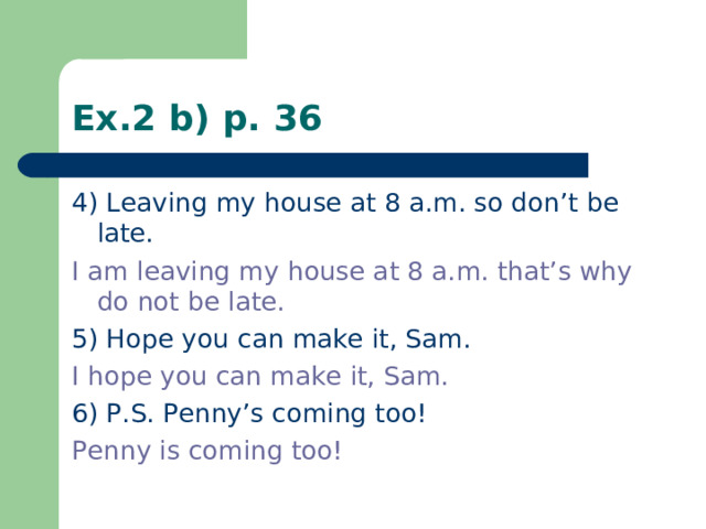 Ex.2 b) p. 36 4) Leaving my house at 8 a.m. so don’t be late. I am leaving my house at 8 a.m. that’s why do not be late. 5) Hope you can make it, Sam. I hope you can make it, Sam. 6) P.S. Penny’s coming too! Penny is coming too!