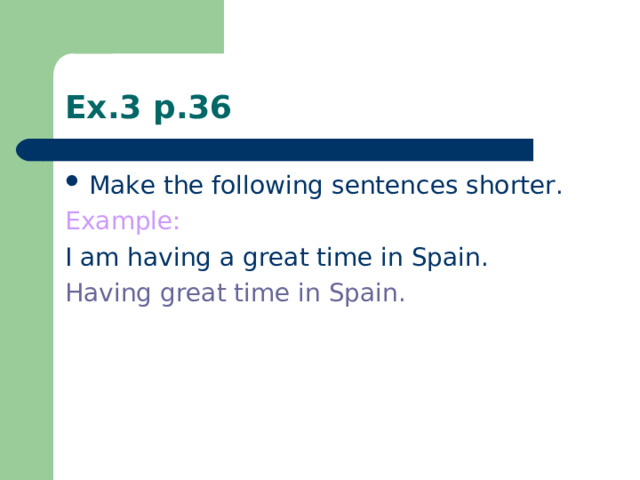 Ex.3 p.36 Make the following sentences shorter. Example: I am having a great time in Spain. Having great time in Spain.
