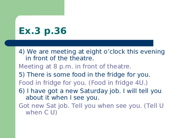 Ex.3 p.36 4) We are meeting at eight o’clock this evening in front of the theatre. Meeting at 8 p.m. in front of theatre. 5) There is some food in the fridge for you. Food in fridge for you. (Food in fridge 4U.) 6) I have got a new Saturday job. I will tell you about it when I see you. Got new Sat job. Tell you when see you. (Tell U when C U)