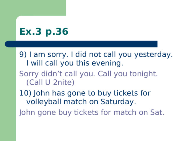 Ex.3 p.36 9) I am sorry. I did not call you yesterday. I will call you this evening. Sorry didn’t call you. Call you tonight. (Call U 2nite) 10) John has gone to buy tickets for volleyball match on Saturday. John gone buy tickets for match on Sat.