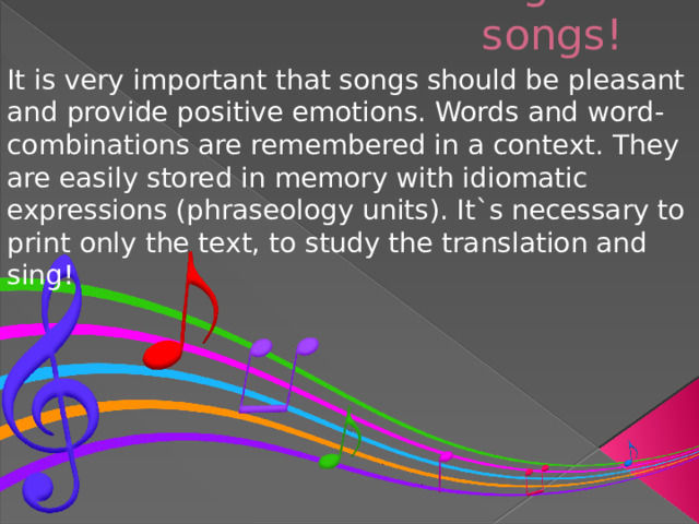 The second: English songs!   It is very important that songs should be pleasant and provide positive emotions. Words and word- combinations are remembered in a context. They are easily stored in memory with idiomatic expressions (phraseology units). It`s necessary to print only the text, to study the translation and sing!