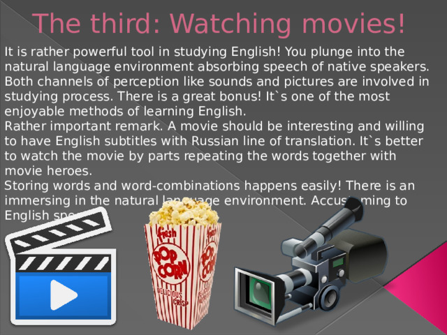 The third: Watching movies!   It is rather powerful tool in studying English! You plunge into the natural language environment absorbing speech of native speakers. Both channels of perception like sounds and pictures are involved in studying process. There is a great bonus! It`s one of the most enjoyable methods of learning English. Rather important remark. A movie should be interesting and willing to have English subtitles with Russian line of translation. It`s better to watch the movie by parts repeating the words together with movie heroes. Storing words and word-combinations happens easily! There is an immersing in the natural language environment. Accustoming to English speech.