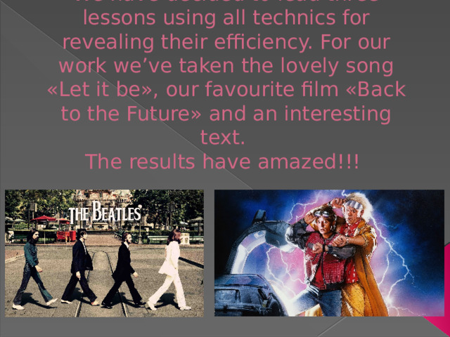 We have decided to lead three lessons using all technics for revealing their efficiency. For our work we’ve taken the lovely song «Let it be», our favourite film «Back to the Future» and an interesting text.  The results have amazed!!!