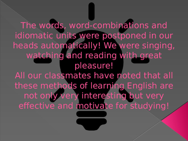The words, word-combinations and idiomatic units were postponed in our heads automatically! We were singing, watching and reading with great pleasure!  All our classmates have noted that all these methods of learning English are not only very interesting but very effective and motivate for studying!   