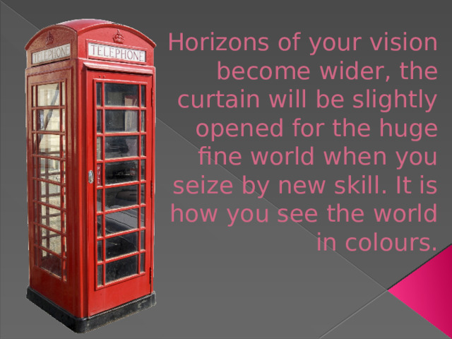 Horizons of your vision become wider, the curtain will be slightly opened for the huge fine world when you seize by new skill. It is how you see the world in colours.