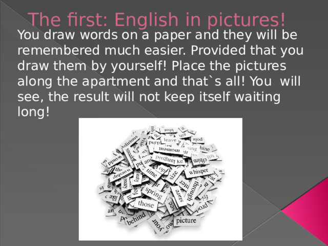 The first: English in pictures!   You draw words on a paper and they will be remembered much easier. Provided that you draw them by yourself! Place the pictures along the apartment and that`s all! You will see, the result will not keep itself waiting long!