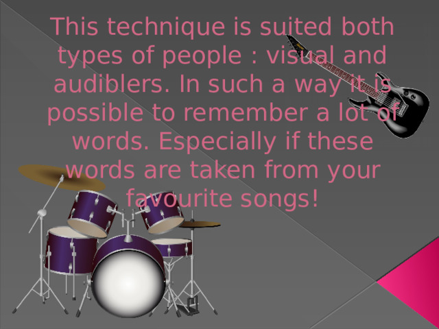 This technique is suited both types of people : visual and audiblers. In such a way it is possible to remember a lot of words. Especially if these words are taken from your favourite songs!