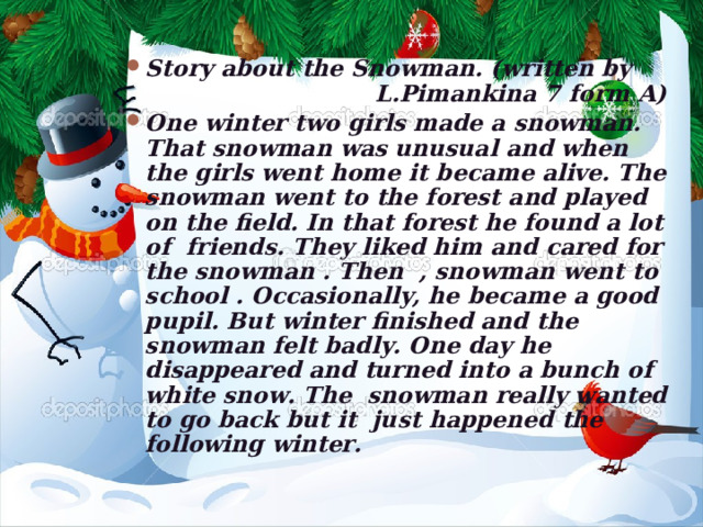 Story about the Snowman. (written by L.Pimankina 7 form A) One winter two girls made a snowman. That snowman was unusual and when the  girls went home it  became alive. The snowman went to the forest and played on the field. In that forest he found a lot of friends. They liked him and cared for the snowman . Then , snowman went to school . Occasionally, he became a good pupil. But winter finished and the snowman felt badly. One day he disappeared and turned into a bunch of white snow. The snowman really wanted to go back but it just happened the following winter.