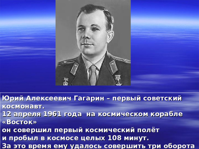 Юрий Алексеевич Гагарин – первый советский космонавт. 12 апреля 1961 года на космическом корабле «Восток» он совершил первый космический полёт и пробыл в космосе целых 108 минут. За это время ему удалось совершить три оборота вокруг нашей планеты.