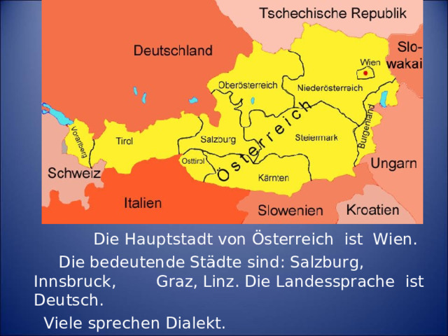 Die Hauptstadt von Österreich ist Wien.  Die bedeutende Städte sind :  Salzburg, Innsbruck,  Graz, Linz. Die Landessprache ist Deutsch.   Viele sprechen Dialekt.