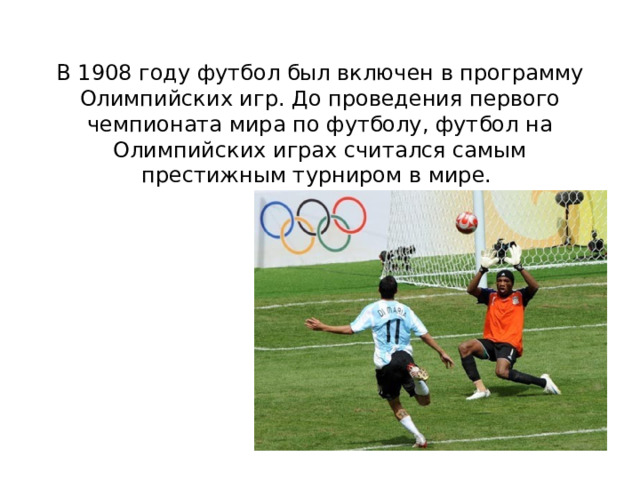 В 1908 году футбол был включен в программу Олимпийских игр. До проведения первого чемпионата мира по футболу, футбол на Олимпийских играх считался самым престижным турниром в мире.