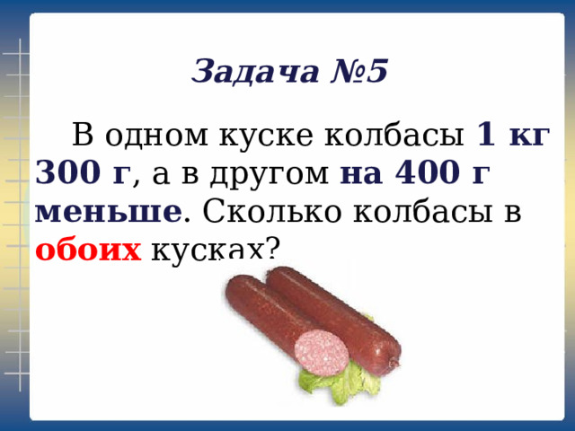 Задача №5  В одном куске колбасы 1 кг 300 г , а в другом на 400 г меньше . Сколько колбасы в обоих кусках?