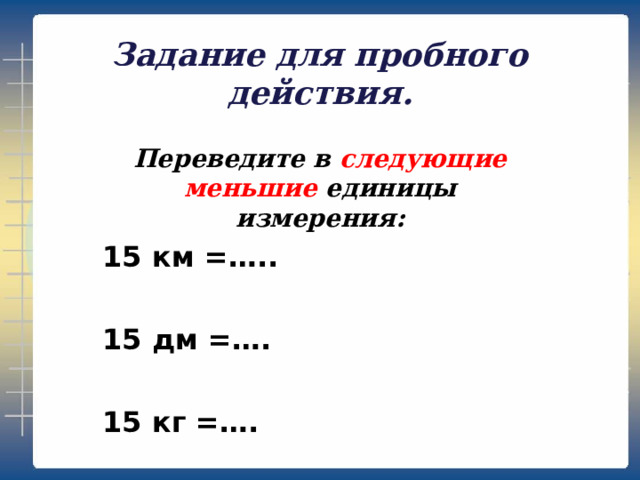 Задание для пробного действия. Переведите в следующие меньшие единицы измерения: 15 км =…..  15 дм =….  15 кг =….