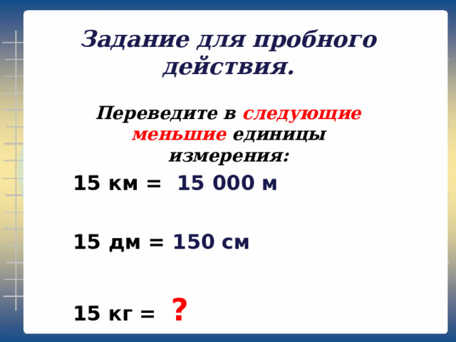 Задание для пробного действия. Переведите в следующие меньшие единицы измерения: 15 км = 15 000 м  15 дм = 150 см  15 кг = ?