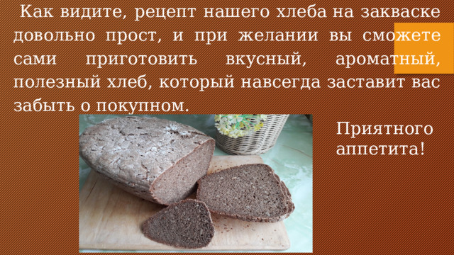 Как видите, рецепт нашего хлеба на закваске довольно прост, и при желании вы сможете сами приготовить вкусный, ароматный, полезный хлеб, который навсегда заставит вас забыть о покупном.  Приятного аппетита!