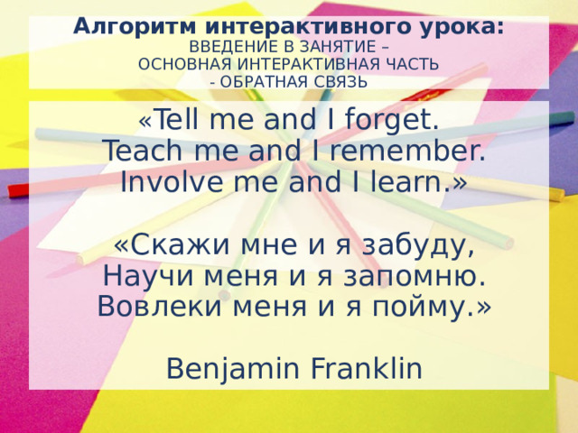 Алгоритм интерактивного урока:  ВВЕДЕНИЕ В ЗАНЯТИЕ –  ОСНОВНАЯ ИНТЕРАКТИВНАЯ ЧАСТЬ  - ОБРАТНАЯ СВЯЗЬ « Tell me and I forget.  Teach me and I remember.  Involve me and I learn.»   «Скажи мне и я забуду,  Научи меня и я запомню.  Вовлеки меня и я пойму.»   Benjamin Franklin
