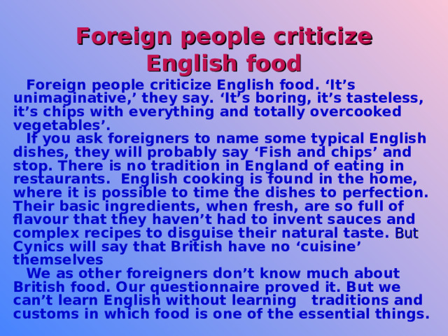 Foreign people criticize English food Foreign people criticize English food. ‘It’s unimaginative,’ they say. ‘It’s boring, it’s tasteless, it’s chips with everything and totally overcooked vegetables’.  If you ask foreigners to name some typical English dishes, they will probably say ‘Fish and chips’ and stop. There is no tradition in England of eating in restaurants. English cooking is found in the home, where it is possible to  time the dishes to perfection. Their basic ingredients, when fresh, are so full of flavour that they haven’t had to invent sauces and complex recipes to disguise their natural taste.  But Cynics will say that British have no ‘cuisine’ themselves  We as other foreigners don’t know much about British food. Our questionnaire proved it. But we can’t learn English without learning traditions and customs in which food is one of the essential things.