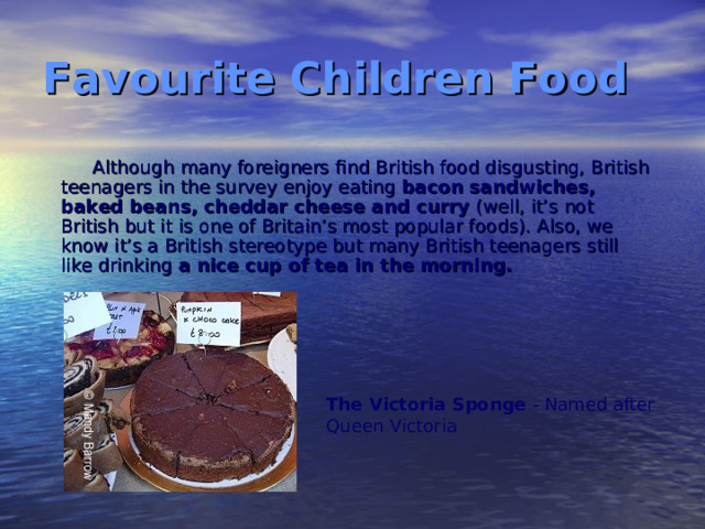 Favourite Children Food Although many foreigners find British food disgusting, British teenagers in the survey enjoy eating bacon sandwiches, baked beans, cheddar cheese and curry (well, it’s not British but it is one of Britain’s most popular foods). Also, we know it’s a British stereotype but many British teenagers still like drinking a nice cup of tea in the morning. The Victoria Sponge - Named after Queen Victoria