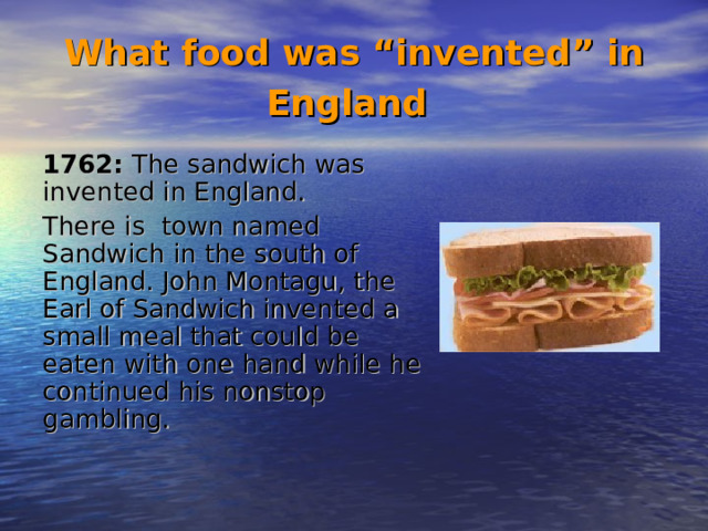 What food was “invented” in England  1762: The sandwich was invented in England. There is town named Sandwich in the south of England. John Montagu, the Earl of Sandwich invented a small meal that could be eaten with one hand while he continued his nonstop gambling.