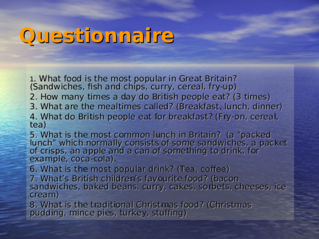 Questionnaire  1 . What food is the most popular in Great Britain? (Sandwiches, fish and chips, curry, cereal, fry-up) 2. How many times a day do British people eat? (3 times) 3. What are the mealtimes called? (Breakfast, lunch, dinner) 4. What do British people eat for breakfast? (Fry-on, cereal, tea) 5. What is the most common lunch in Britain? (a 