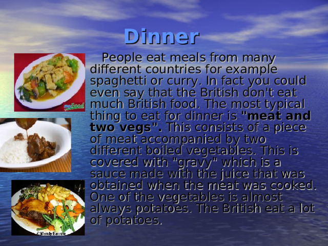 Dinner  People eat meals from many different countries for example spaghetti or curry. In fact you could even say that the British don't eat much British food. The most typical thing to eat for dinner is 