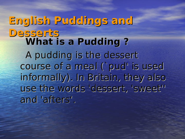 English Puddings and Desserts   What is a Pudding ? A pudding is the dessert course of a meal (`pud' is used informally). In Britain, they also use the words 'dessert, 'sweet'' and 'afters‘ .