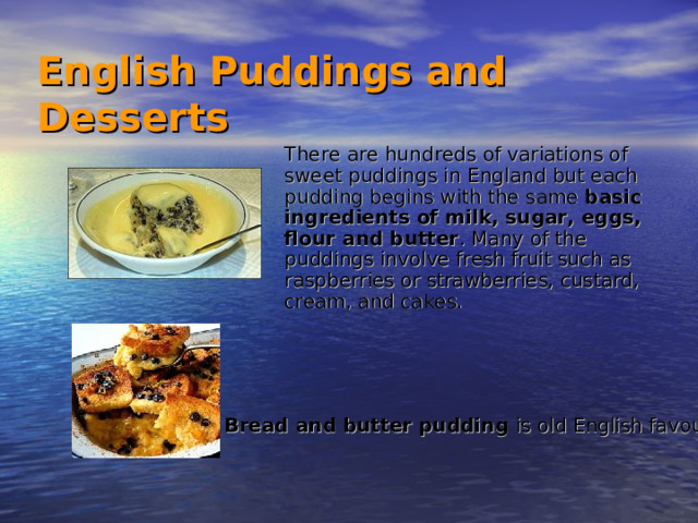 English Puddings and Desserts   There are hundreds of variations of sweet puddings in England but each pudding begins with the same basic ingredients of milk, sugar, eggs, flour and butter . Many of the puddings involve fresh fruit such as raspberries or strawberries, custard, cream, and cakes. Bread and butter pudding is old English favourite