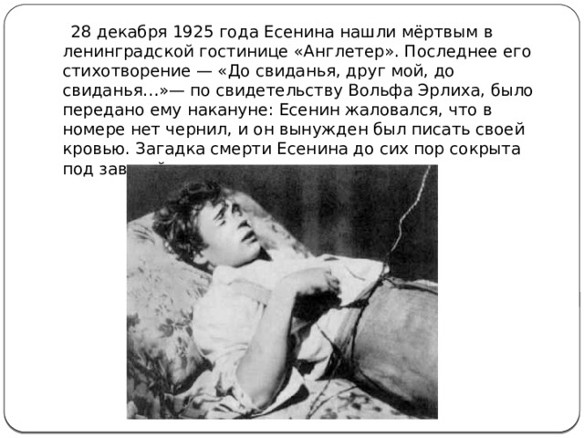 28 декабря 1925 года Есенина нашли мёртвым в ленинградской гостинице «Англетер». Последнее его стихотворение — «До свиданья, друг мой, до свиданья…»— по свидетельству Вольфа Эрлиха, было передано ему накануне: Есенин жаловался, что в номере нет чернил, и он вынужден был писать своей кровью. Загадка смерти Есенина до сих пор сокрыта под завесой истории.