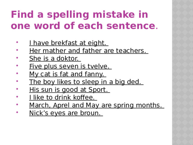 Find a spelling mistake in one word of each sentence .  I have brekfast at eight. Her mather and father are teachers. She is a doktor. Five plus seven is tvelve. My cat is fat and fanny. The boy likes to sleep in a big ded. His sun is good at Sport. I like to drink koffee. March, Aprel and May are spring months. Nick’s eyes are broun.
