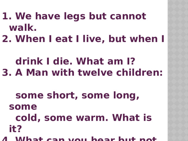 We have legs but cannot walk.  When I eat I live, but when I  drink I die. What am I?  A Man with twelve children:  some short, some long, some  cold, some warm. What is it?  What can you hear but not  see?  What is white when it's dirty  and black when it's clean?