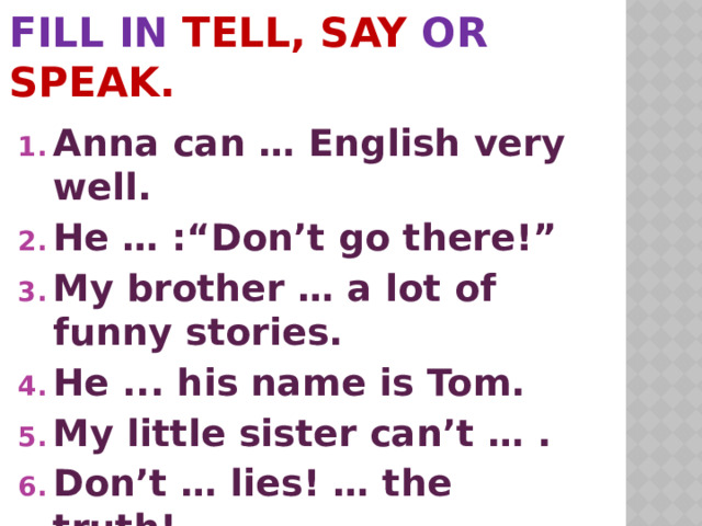 Fill in tell, say or speak.   Anna can … English very well. He … :“Don’t go there!” My brother … a lot of funny stories. He ... his name is Tom. My little sister can’t … . Don’t … lies! … the truth!