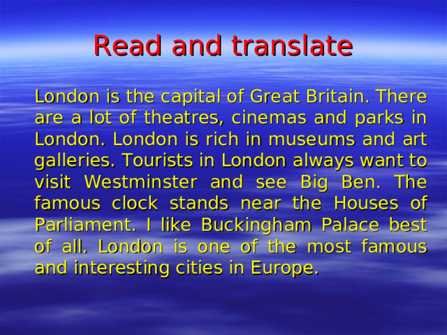 Read and translate   London is the capital of Great Britain. There are a lot of theatres, cinemas and parks in London. London is rich in museums and art galleries. Tourists in London always want to visit Westminster and see Big Ben. The famous clock stands near the Houses of Parliament. I like Buckingham Palace best of all. London is one of the most famous and interesting cities in Europe.