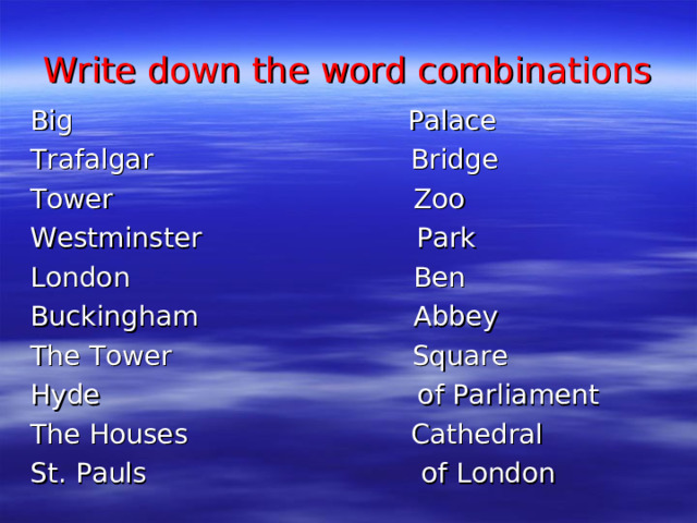 Write down the word combinations Big Palace Trafalgar Bridge Tower Zoo Westminster Park London Ben Buckingham Abbey The Tower Square Hyde of Parliament The Houses Cathedral St. Pauls of London