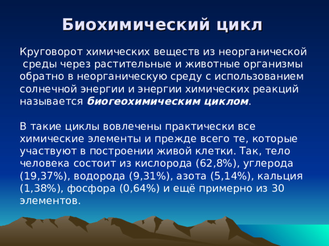 Биохимический цикл Круговорот химических веществ из неорганической  среды через растительные и животные организмы обратно в неорганическую среду с использованием солнечной энергии и энергии химических реакций называется биогеохимическим циклом . В такие циклы вовлечены практически все химические элементы и прежде всего те, которые участвуют в построении живой клетки. Так, тело человека состоит из кислорода (62,8%), углерода (19,37%), водорода (9,31%), азота (5,14%), кальция (1,38%), фосфора (0,64%) и ещё примерно из 30 элементов.