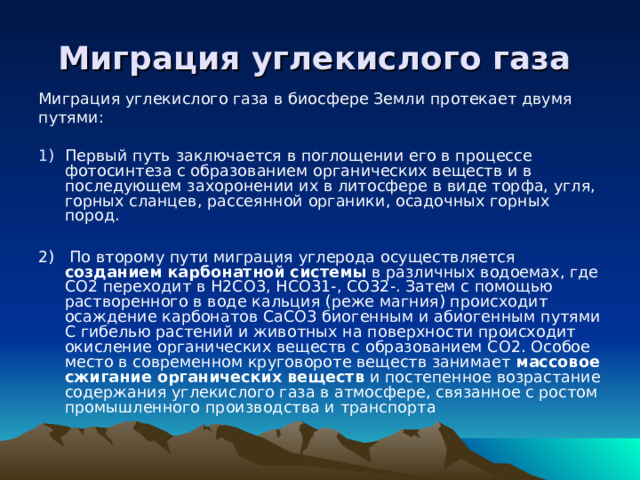 Миграция углекислого газа  Миграция углекислого газа в биосфере Земли протекает двумя путями: Первый путь заключается в поглощении его в процессе фотосинтеза с образованием органических веществ и в последующем захоронении их в литосфере в виде торфа, угля, горных сланцев, рассеянной органики, осадочных горных пород.  2) По второму пути миграция углерода осуществляется созданием карбонатной системы в различных водоемах, где CO2 переходит в H2CO3, HCO31-, CO32-. Затем с помощью растворенного в воде кальция (реже магния) происходит осаждение карбонатов CaCO3 биогенным и абиогенным путями С гибелью растений и животных на поверхности происходит окисление органических веществ с образованием CO2. Особое место в современном круговороте веществ занимает массовое сжигание органических веществ и постепенное возрастание содержания углекислого газа в атмосфере, связанное с ростом промышленного производства и транспорта